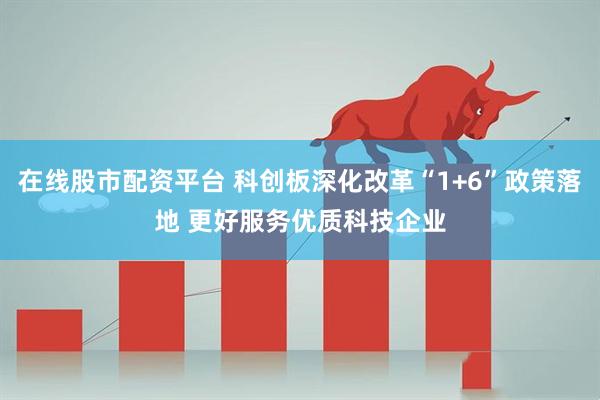 在线股市配资平台 科创板深化改革“1+6”政策落地 更好服务优质科技企业