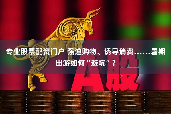 专业股票配资门户 强迫购物、诱导消费……暑期出游如何“避坑”？