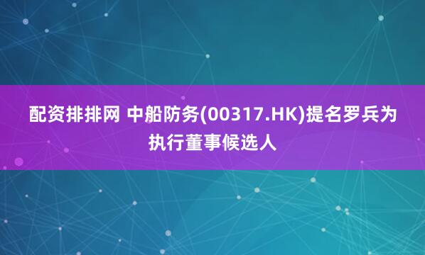 配资排排网 中船防务(00317.HK)提名罗兵为执行董事候选人