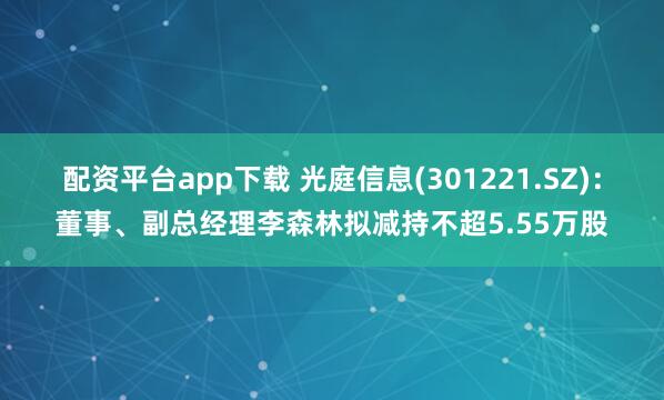 配资平台app下载 光庭信息(301221.SZ)：董事、副总经理李森林拟减持不超5.55万股