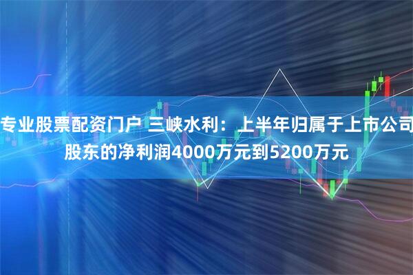 专业股票配资门户 三峡水利：上半年归属于上市公司股东的净利润4000万元到5200万元