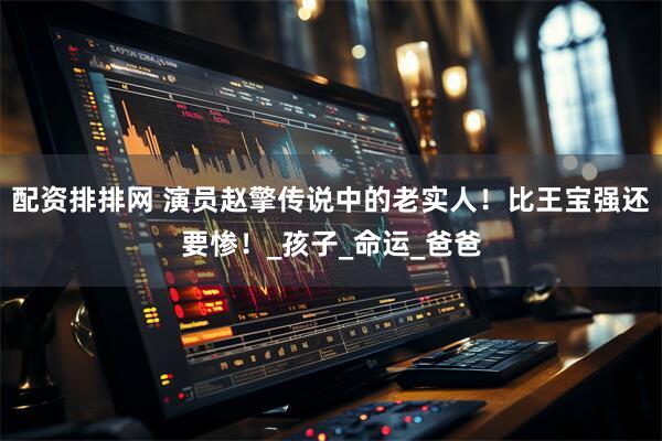 配资排排网 演员赵擎传说中的老实人！比王宝强还要惨！_孩子_命运_爸爸