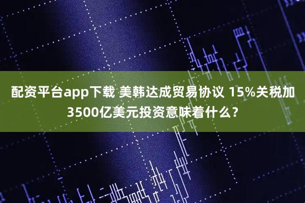 配资平台app下载 美韩达成贸易协议 15%关税加3500亿美元投资意味着什么？