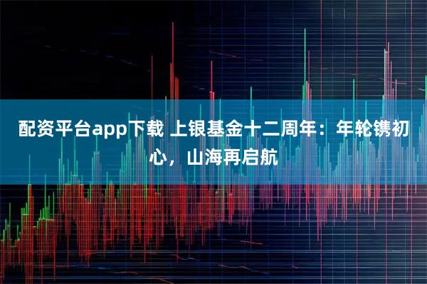 配资平台app下载 上银基金十二周年：年轮镌初心，山海再启航