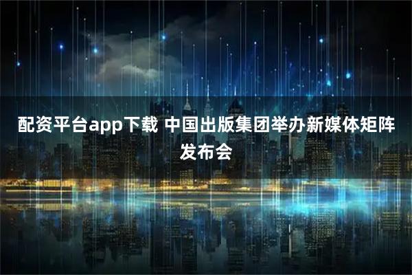 配资平台app下载 中国出版集团举办新媒体矩阵发布会