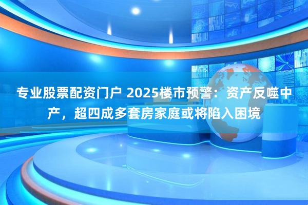 专业股票配资门户 2025楼市预警：资产反噬中产，超四成多套房家庭或将陷入困境