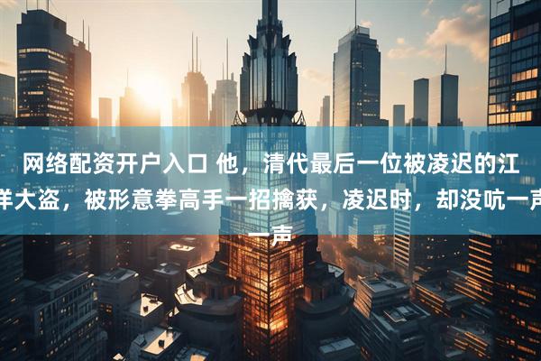 网络配资开户入口 他，清代最后一位被凌迟的江洋大盗，被形意拳高手一招擒获，凌迟时，却没吭一声